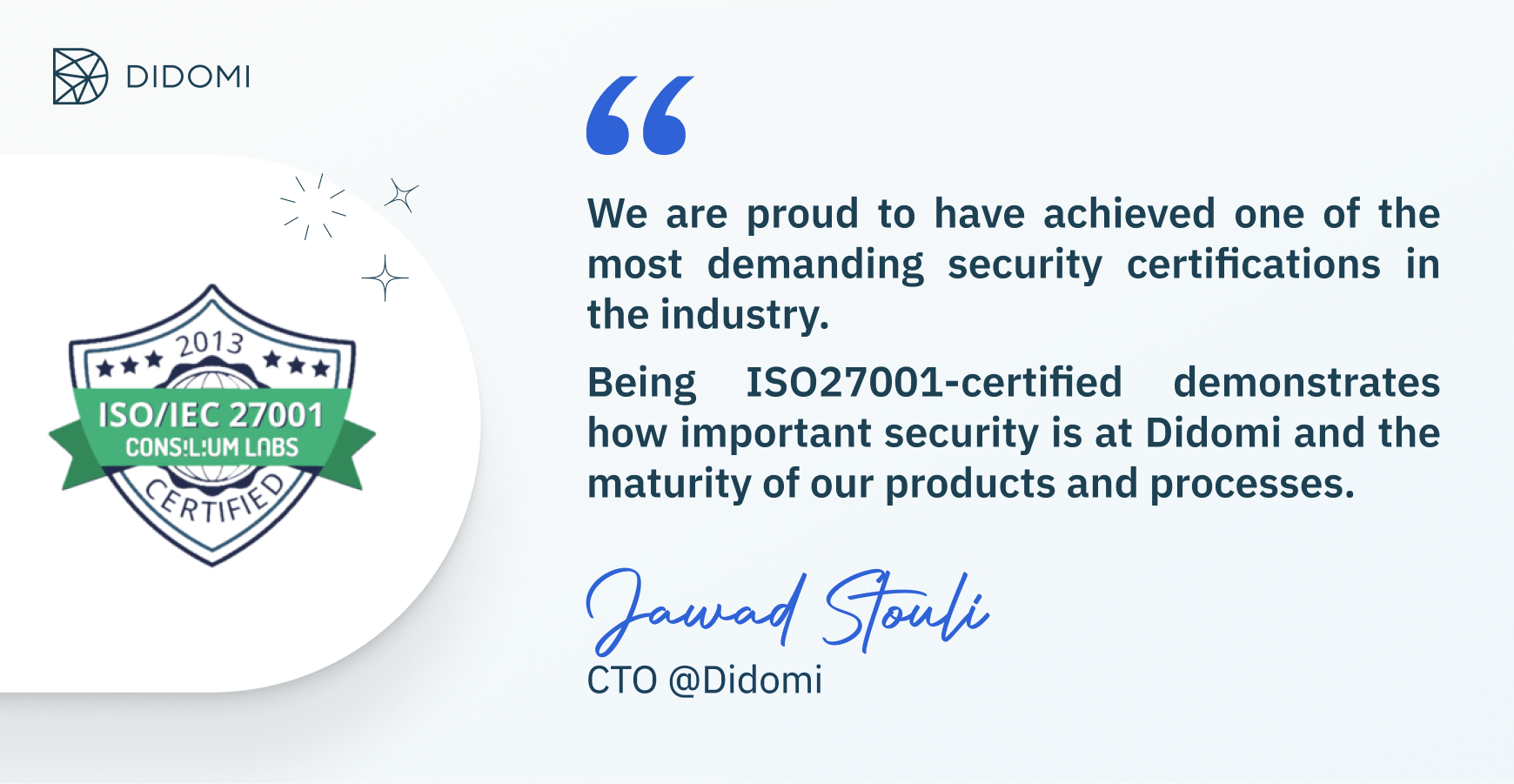 Quote from Jawad Stouli, CTO at Didomi: “We are proud to have achieved one of the most demanding security certifications in the industry. Being ISO27001-certified demonstrates how important security is at Didomi and the maturity of our products and processes”