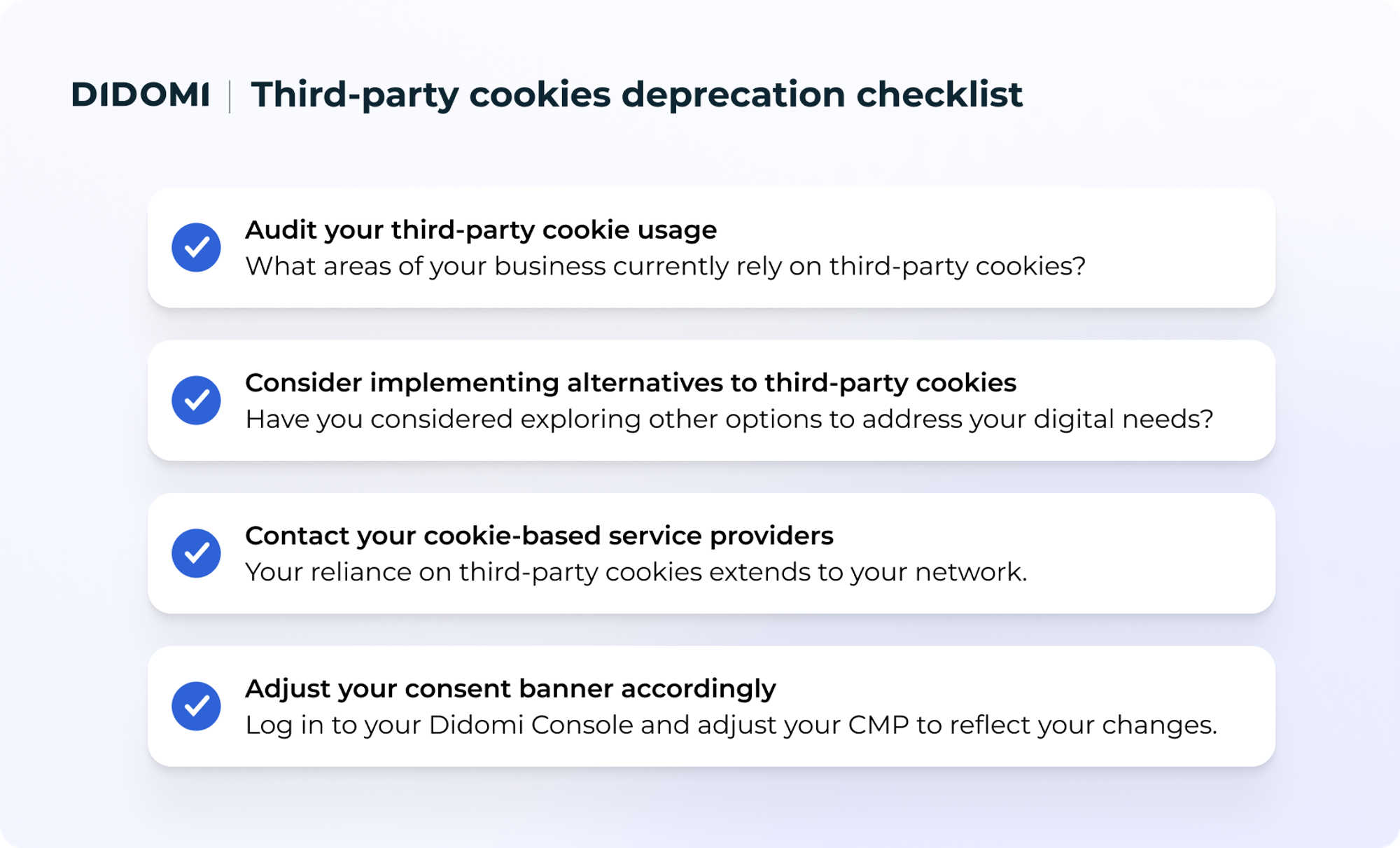 Checklist of what users can do to prepare for the third party cookie deprecation. Audit your third party cookie usage, consider implementing alternatives to third-party cookies, contact your cookie-based service providers, and adjust your consent banner
